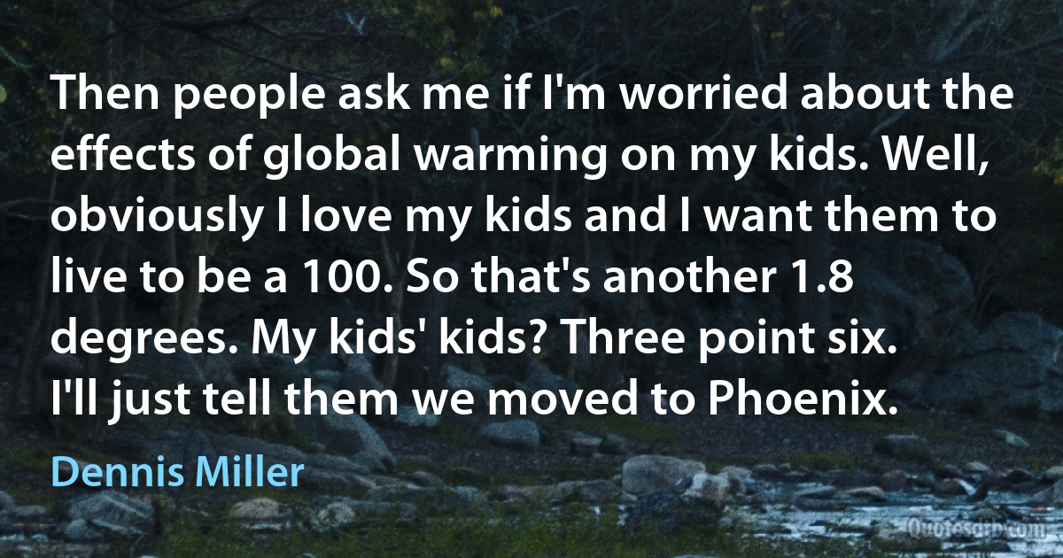 Then people ask me if I'm worried about the effects of global warming on my kids. Well, obviously I love my kids and I want them to live to be a 100. So that's another 1.8 degrees. My kids' kids? Three point six. I'll just tell them we moved to Phoenix. (Dennis Miller)