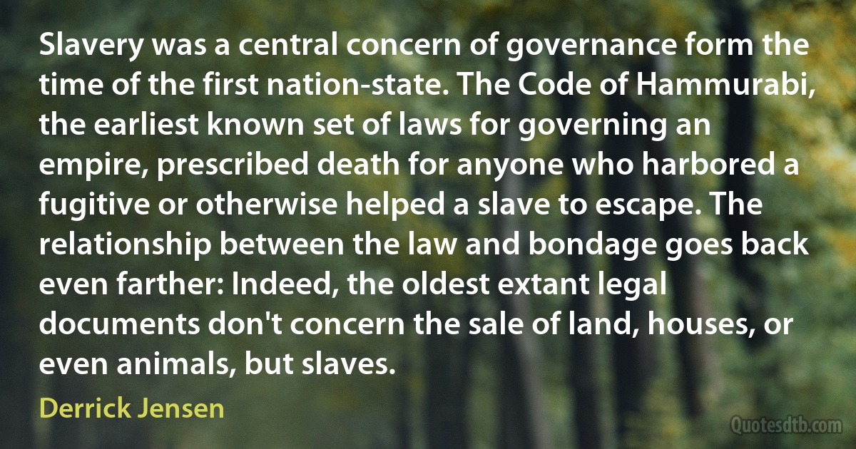 Slavery was a central concern of governance form the time of the first nation-state. The Code of Hammurabi, the earliest known set of laws for governing an empire, prescribed death for anyone who harbored a fugitive or otherwise helped a slave to escape. The relationship between the law and bondage goes back even farther: Indeed, the oldest extant legal documents don't concern the sale of land, houses, or even animals, but slaves. (Derrick Jensen)