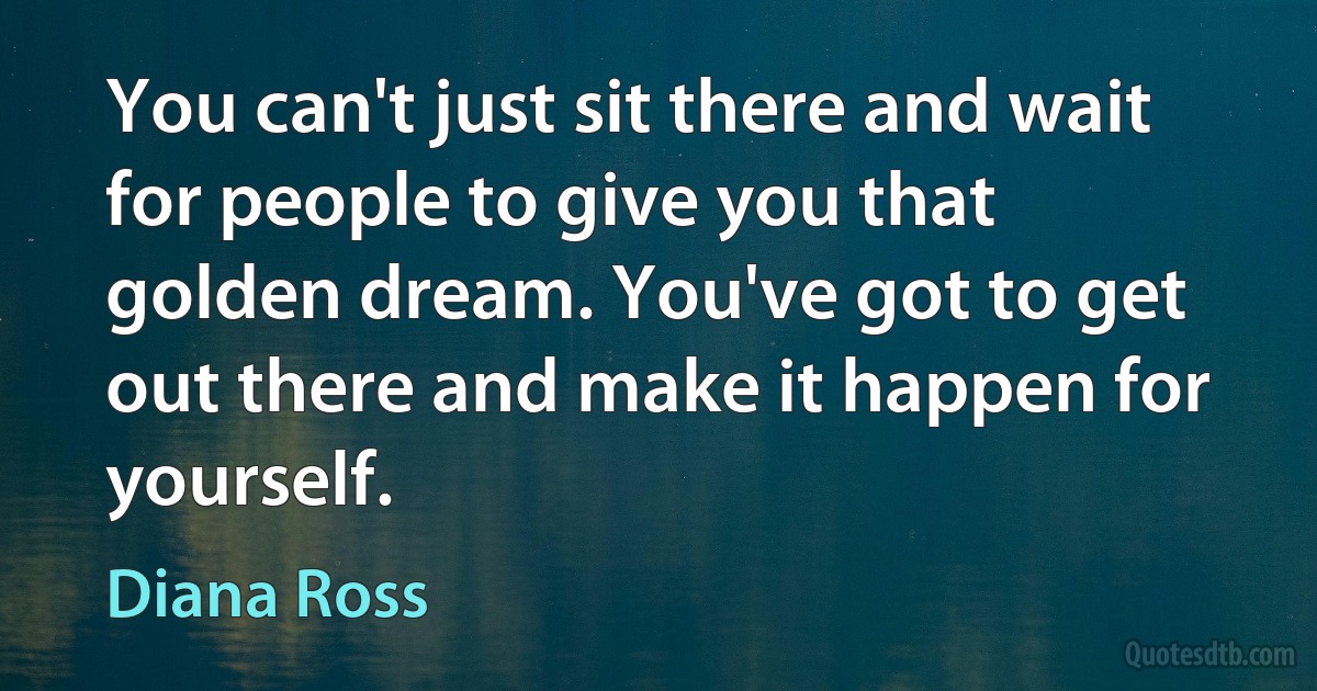 You can't just sit there and wait for people to give you that golden dream. You've got to get out there and make it happen for yourself. (Diana Ross)