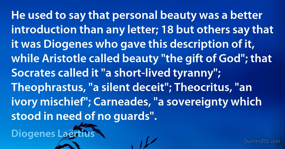 He used to say that personal beauty was a better introduction than any letter; 18 but others say that it was Diogenes who gave this description of it, while Aristotle called beauty "the gift of God"; that Socrates called it "a short-lived tyranny"; Theophrastus, "a silent deceit"; Theocritus, "an ivory mischief"; Carneades, "a sovereignty which stood in need of no guards". (Diogenes Laërtius)