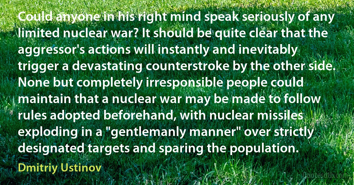 Could anyone in his right mind speak seriously of any limited nuclear war? It should be quite clear that the aggressor's actions will instantly and inevitably trigger a devastating counterstroke by the other side. None but completely irresponsible people could maintain that a nuclear war may be made to follow rules adopted beforehand, with nuclear missiles exploding in a "gentlemanly manner" over strictly designated targets and sparing the population. (Dmitriy Ustinov)