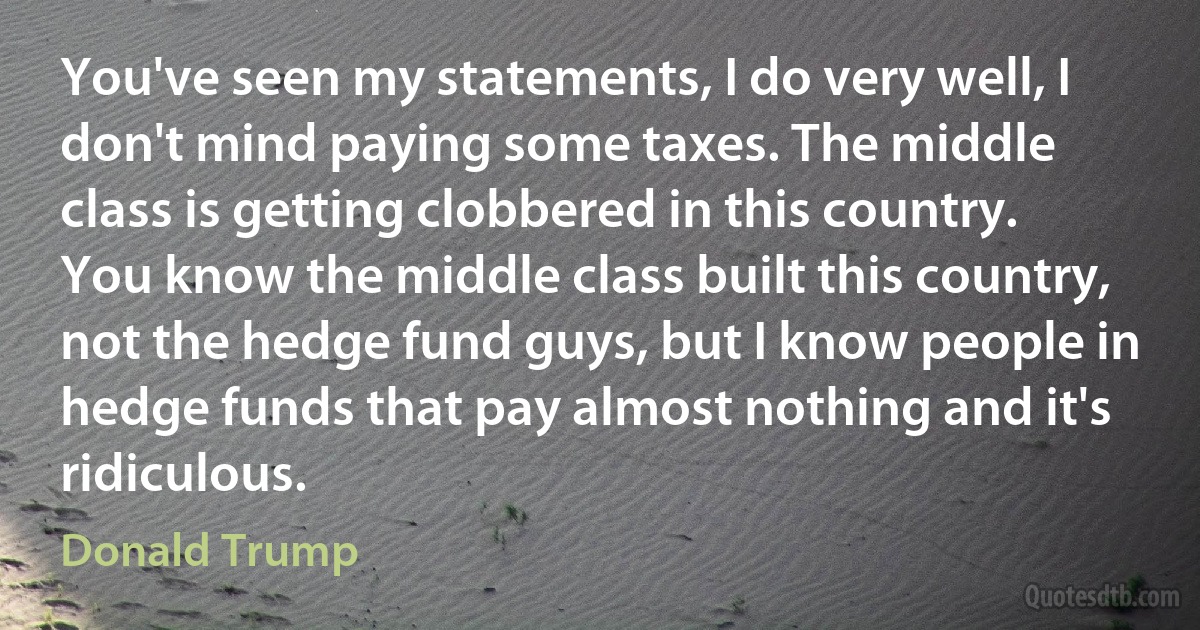 You've seen my statements, I do very well, I don't mind paying some taxes. The middle class is getting clobbered in this country. You know the middle class built this country, not the hedge fund guys, but I know people in hedge funds that pay almost nothing and it's ridiculous. (Donald Trump)