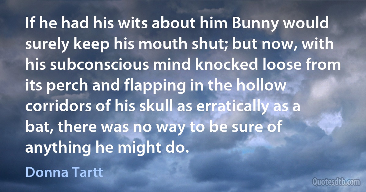 If he had his wits about him Bunny would surely keep his mouth shut; but now, with his subconscious mind knocked loose from its perch and flapping in the hollow corridors of his skull as erratically as a bat, there was no way to be sure of anything he might do. (Donna Tartt)