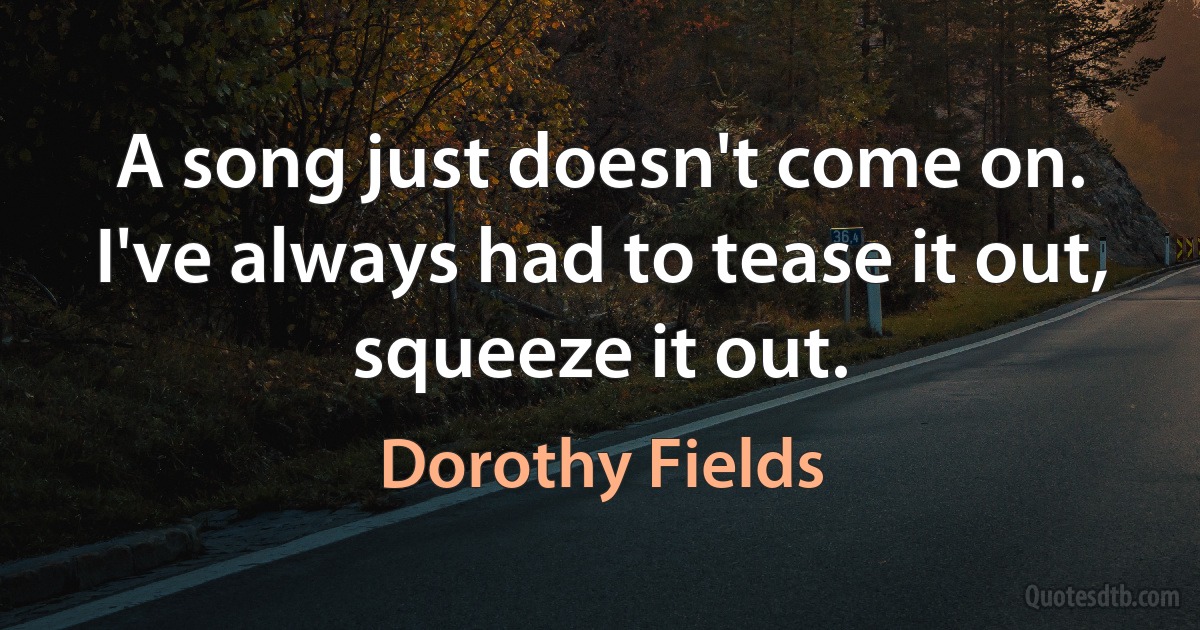 A song just doesn't come on. I've always had to tease it out, squeeze it out. (Dorothy Fields)