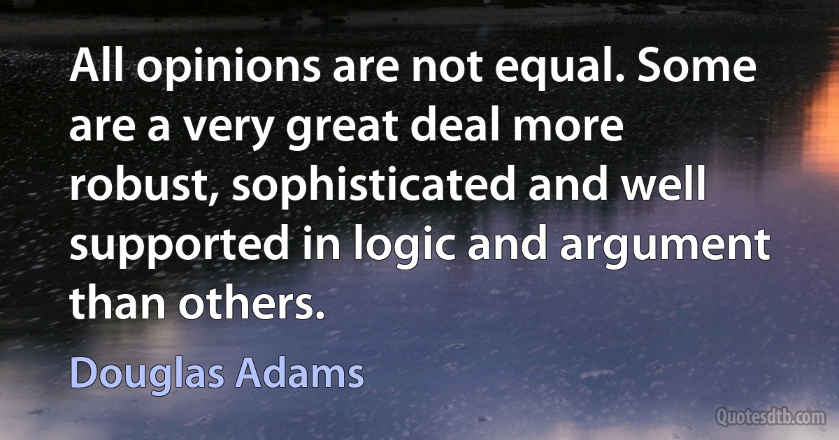 All opinions are not equal. Some are a very great deal more robust, sophisticated and well supported in logic and argument than others. (Douglas Adams)