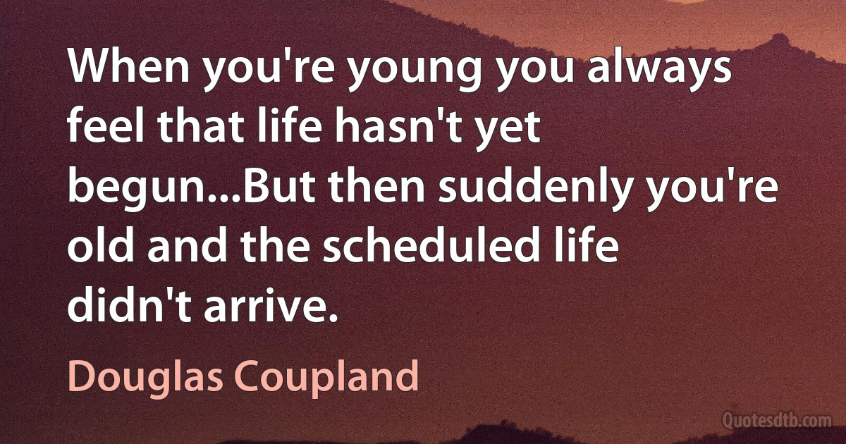 When you're young you always feel that life hasn't yet begun...But then suddenly you're old and the scheduled life didn't arrive. (Douglas Coupland)