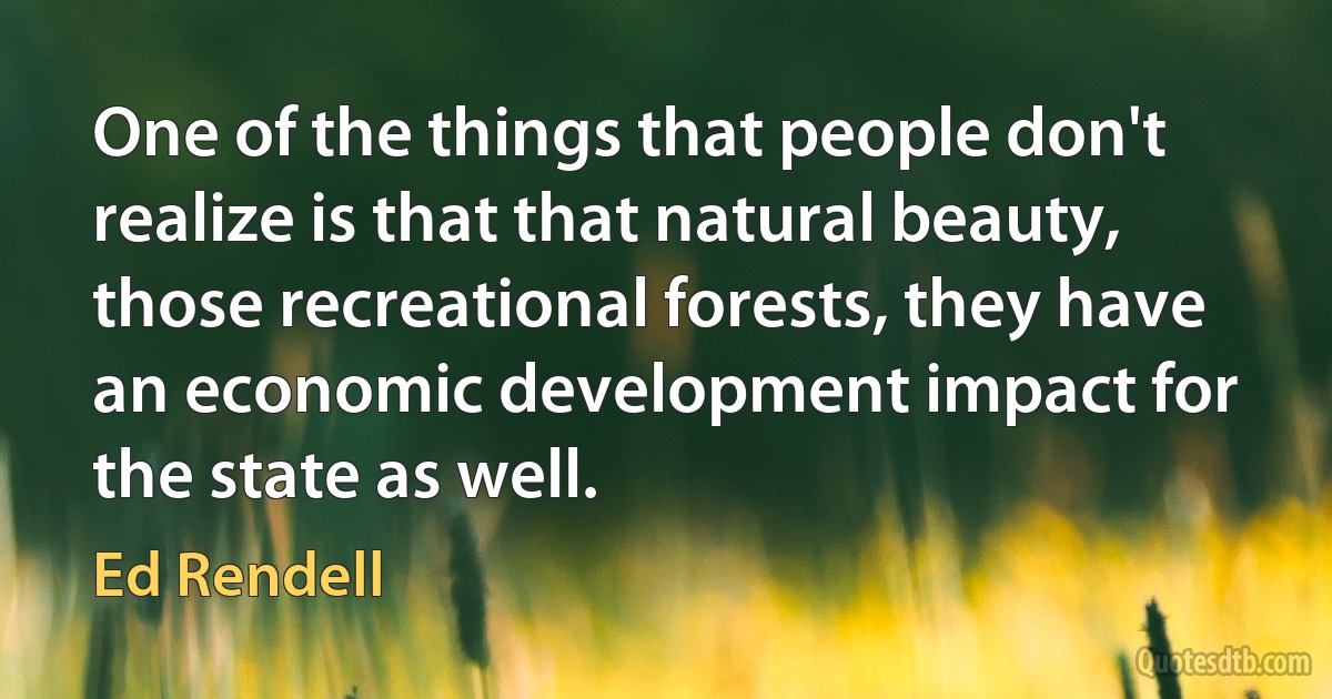 One of the things that people don't realize is that that natural beauty, those recreational forests, they have an economic development impact for the state as well. (Ed Rendell)