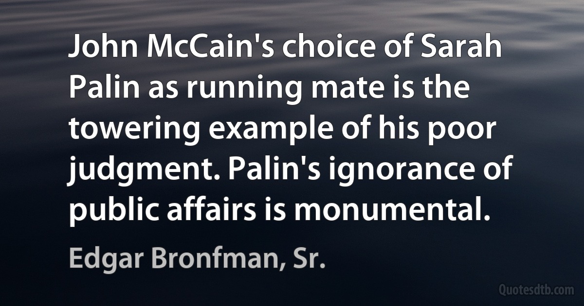 John McCain's choice of Sarah Palin as running mate is the towering example of his poor judgment. Palin's ignorance of public affairs is monumental. (Edgar Bronfman, Sr.)