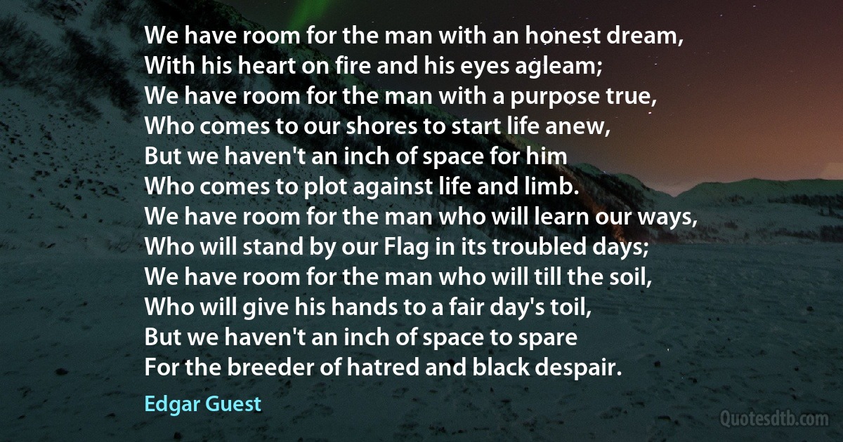 We have room for the man with an honest dream,
With his heart on fire and his eyes agleam;
We have room for the man with a purpose true,
Who comes to our shores to start life anew,
But we haven't an inch of space for him
Who comes to plot against life and limb.
We have room for the man who will learn our ways,
Who will stand by our Flag in its troubled days;
We have room for the man who will till the soil,
Who will give his hands to a fair day's toil,
But we haven't an inch of space to spare
For the breeder of hatred and black despair. (Edgar Guest)