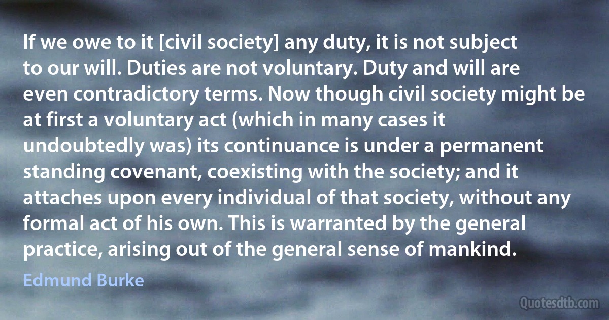 If we owe to it [civil society] any duty, it is not subject to our will. Duties are not voluntary. Duty and will are even contradictory terms. Now though civil society might be at first a voluntary act (which in many cases it undoubtedly was) its continuance is under a permanent standing covenant, coexisting with the society; and it attaches upon every individual of that society, without any formal act of his own. This is warranted by the general practice, arising out of the general sense of mankind. (Edmund Burke)