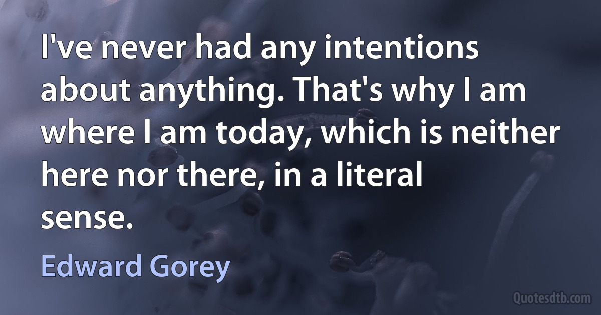 I've never had any intentions about anything. That's why I am where I am today, which is neither here nor there, in a literal sense. (Edward Gorey)