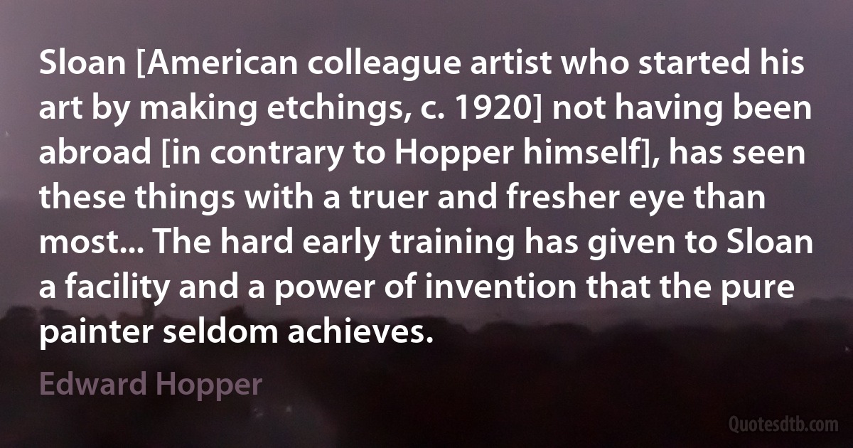 Sloan [American colleague artist who started his art by making etchings, c. 1920] not having been abroad [in contrary to Hopper himself], has seen these things with a truer and fresher eye than most... The hard early training has given to Sloan a facility and a power of invention that the pure painter seldom achieves. (Edward Hopper)