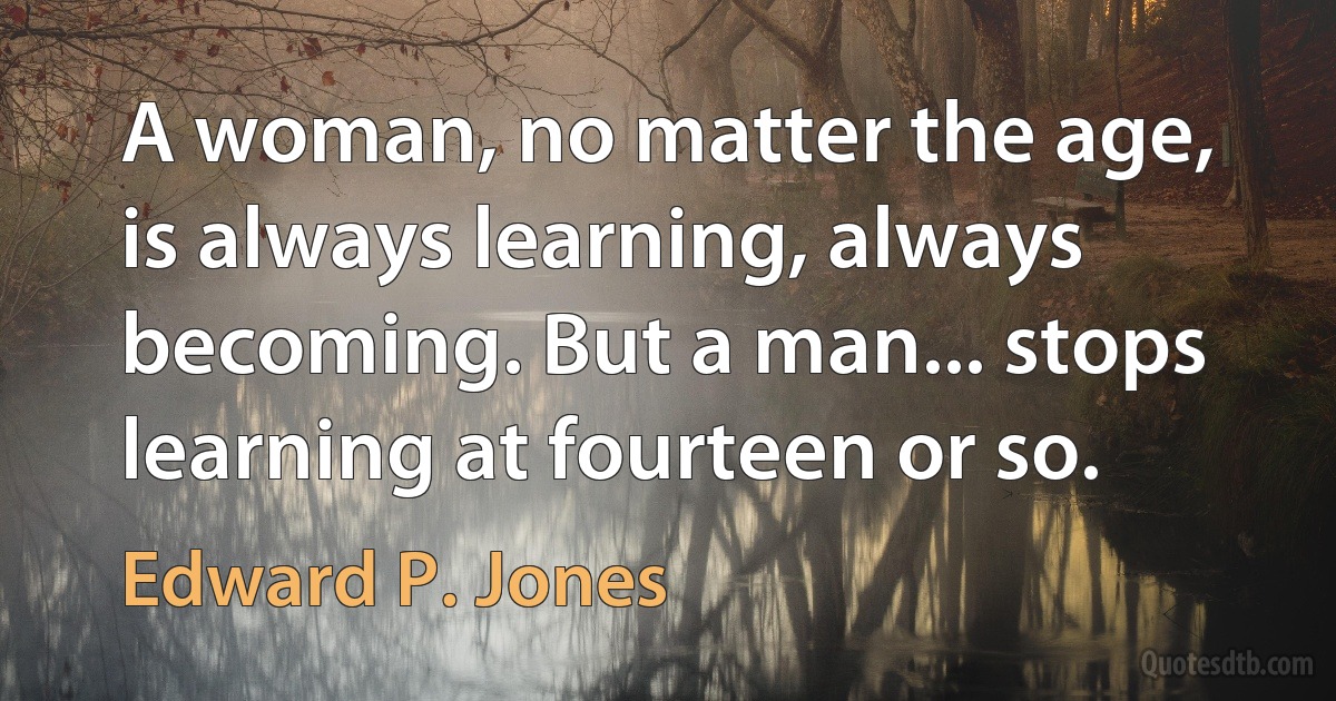 A woman, no matter the age, is always learning, always becoming. But a man... stops learning at fourteen or so. (Edward P. Jones)