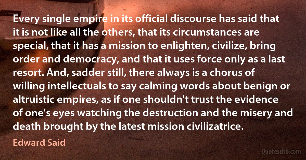 Every single empire in its official discourse has said that it is not like all the others, that its circumstances are special, that it has a mission to enlighten, civilize, bring order and democracy, and that it uses force only as a last resort. And, sadder still, there always is a chorus of willing intellectuals to say calming words about benign or altruistic empires, as if one shouldn't trust the evidence of one's eyes watching the destruction and the misery and death brought by the latest mission civilizatrice. (Edward Said)