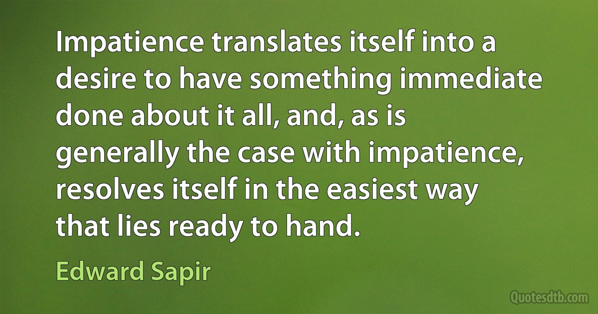 Impatience translates itself into a desire to have something immediate done about it all, and, as is generally the case with impatience, resolves itself in the easiest way that lies ready to hand. (Edward Sapir)