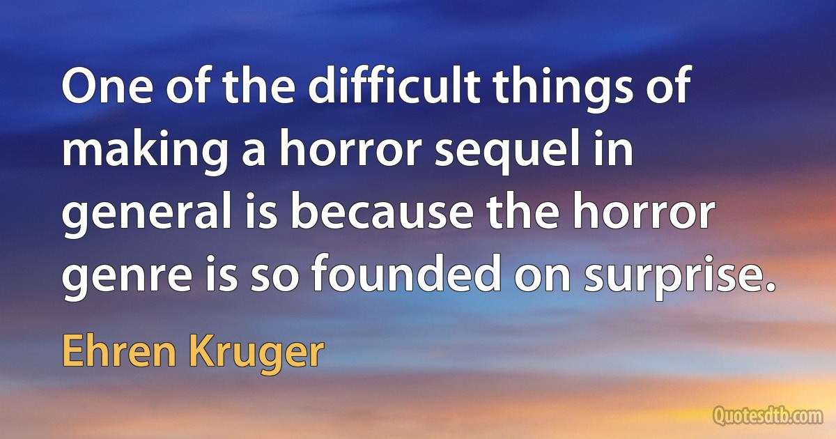 One of the difficult things of making a horror sequel in general is because the horror genre is so founded on surprise. (Ehren Kruger)