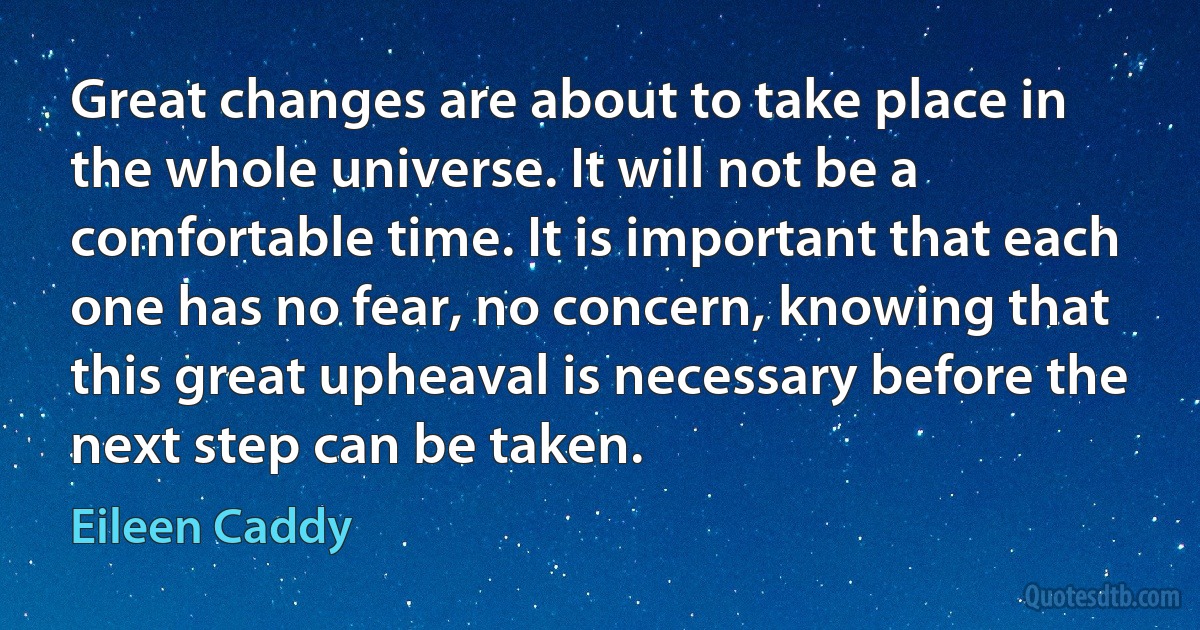 Great changes are about to take place in the whole universe. It will not be a comfortable time. It is important that each one has no fear, no concern, knowing that this great upheaval is necessary before the next step can be taken. (Eileen Caddy)