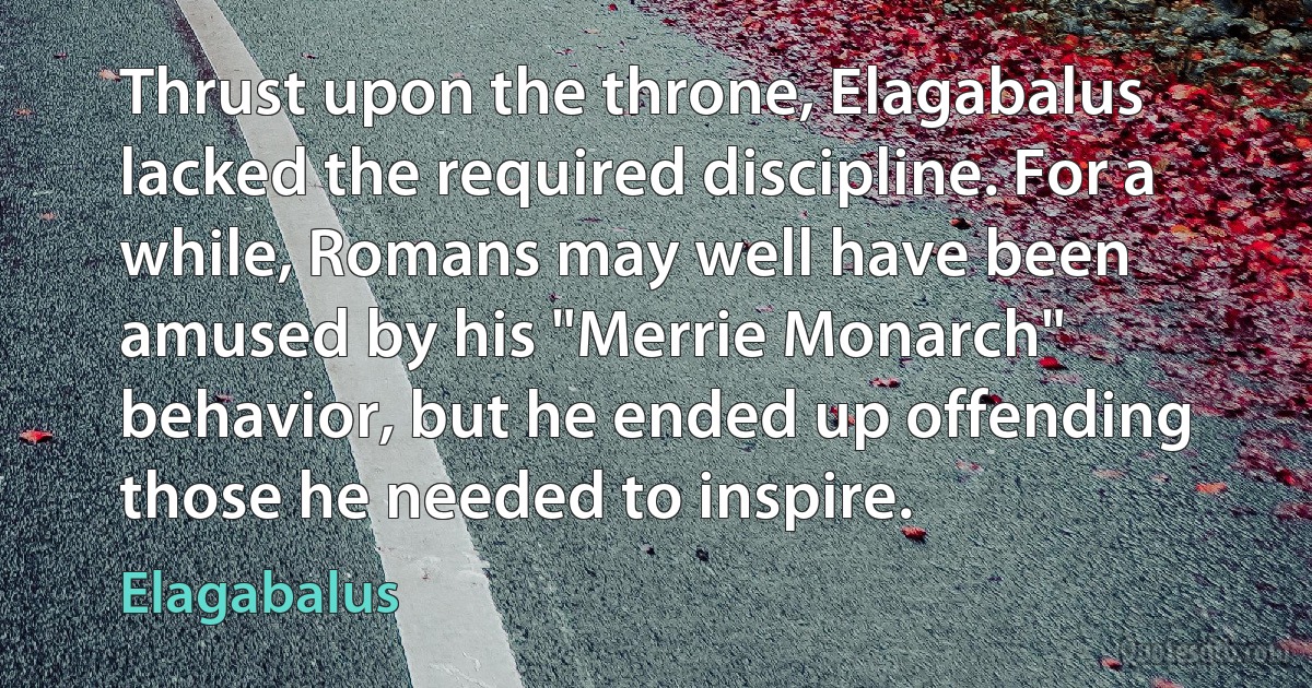 Thrust upon the throne, Elagabalus lacked the required discipline. For a while, Romans may well have been amused by his "Merrie Monarch" behavior, but he ended up offending those he needed to inspire. (Elagabalus)