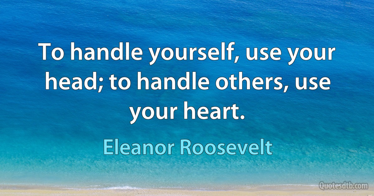 To handle yourself, use your head; to handle others, use your heart. (Eleanor Roosevelt)