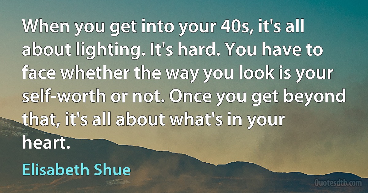 When you get into your 40s, it's all about lighting. It's hard. You have to face whether the way you look is your self-worth or not. Once you get beyond that, it's all about what's in your heart. (Elisabeth Shue)