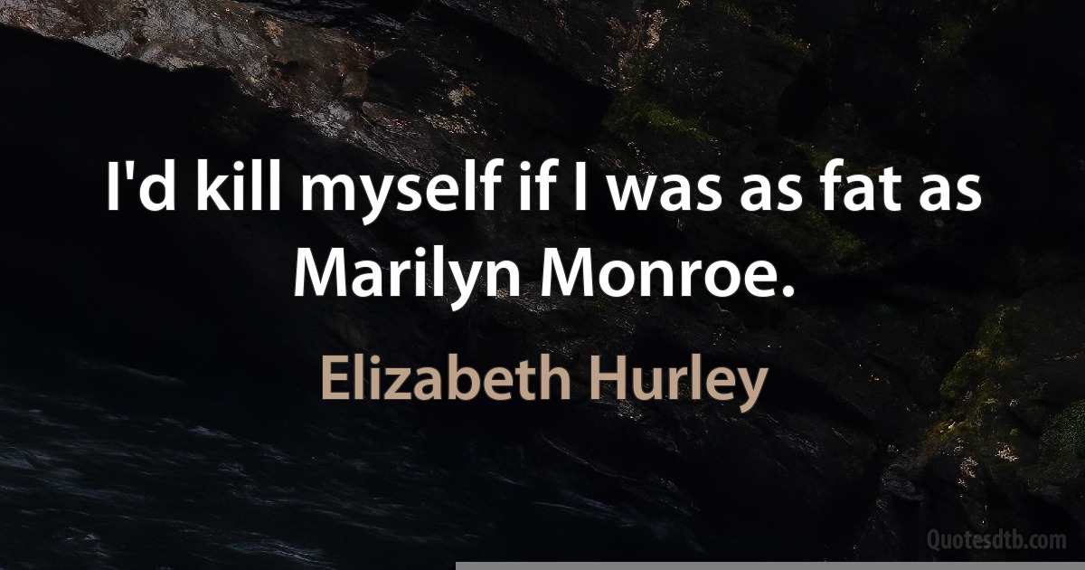 I'd kill myself if I was as fat as Marilyn Monroe. (Elizabeth Hurley)