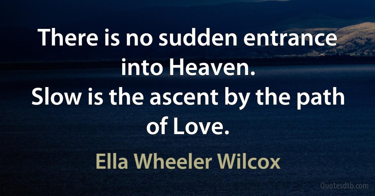 There is no sudden entrance into Heaven.
Slow is the ascent by the path of Love. (Ella Wheeler Wilcox)