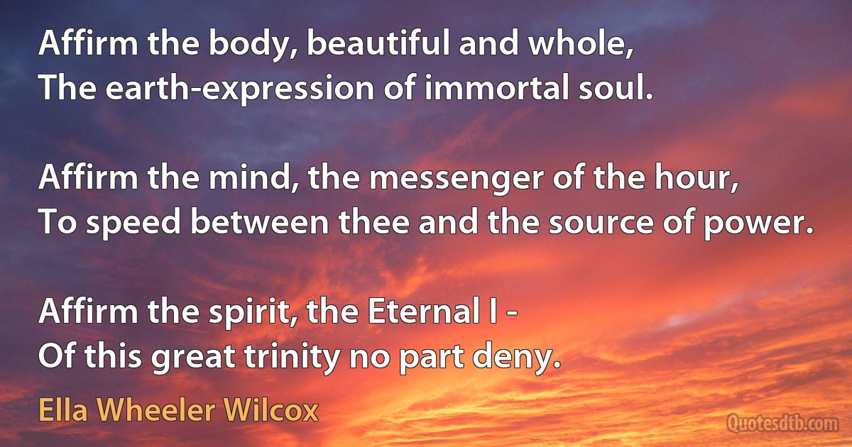 Affirm the body, beautiful and whole,
The earth-expression of immortal soul.

Affirm the mind, the messenger of the hour,
To speed between thee and the source of power.

Affirm the spirit, the Eternal I -
Of this great trinity no part deny. (Ella Wheeler Wilcox)