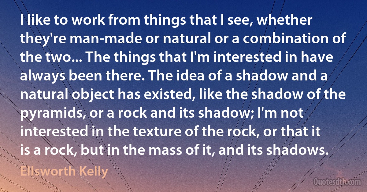 I like to work from things that I see, whether they're man-made or natural or a combination of the two... The things that I'm interested in have always been there. The idea of a shadow and a natural object has existed, like the shadow of the pyramids, or a rock and its shadow; I'm not interested in the texture of the rock, or that it is a rock, but in the mass of it, and its shadows. (Ellsworth Kelly)