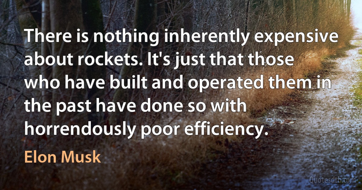 There is nothing inherently expensive about rockets. It's just that those who have built and operated them in the past have done so with horrendously poor efficiency. (Elon Musk)