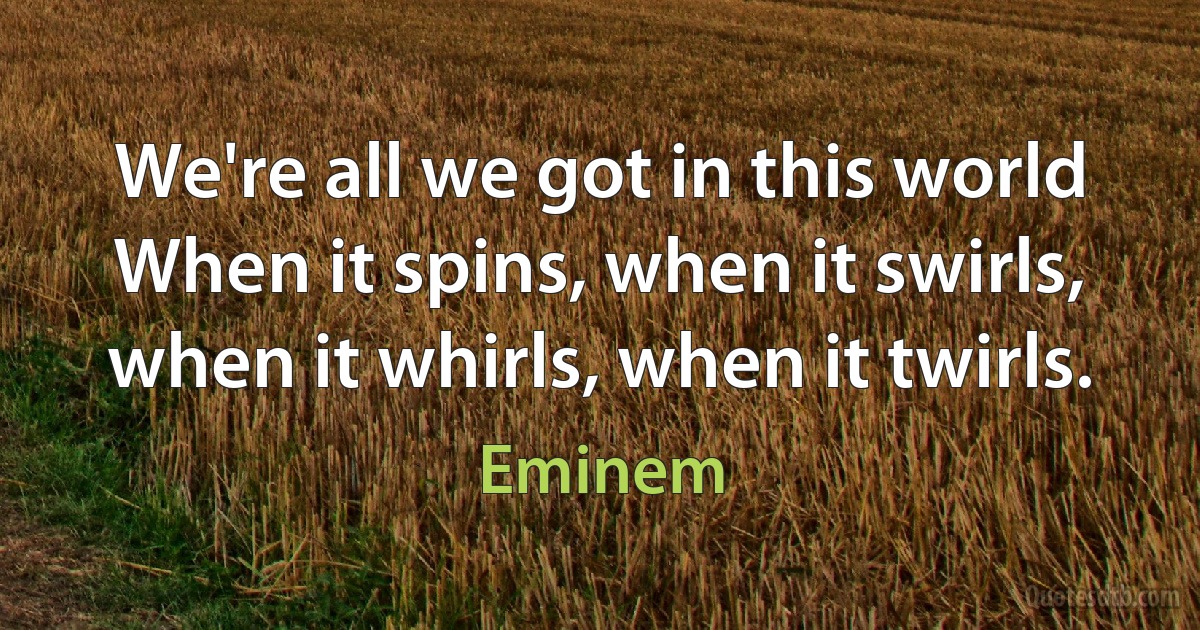 We're all we got in this world
When it spins, when it swirls, when it whirls, when it twirls. (Eminem)