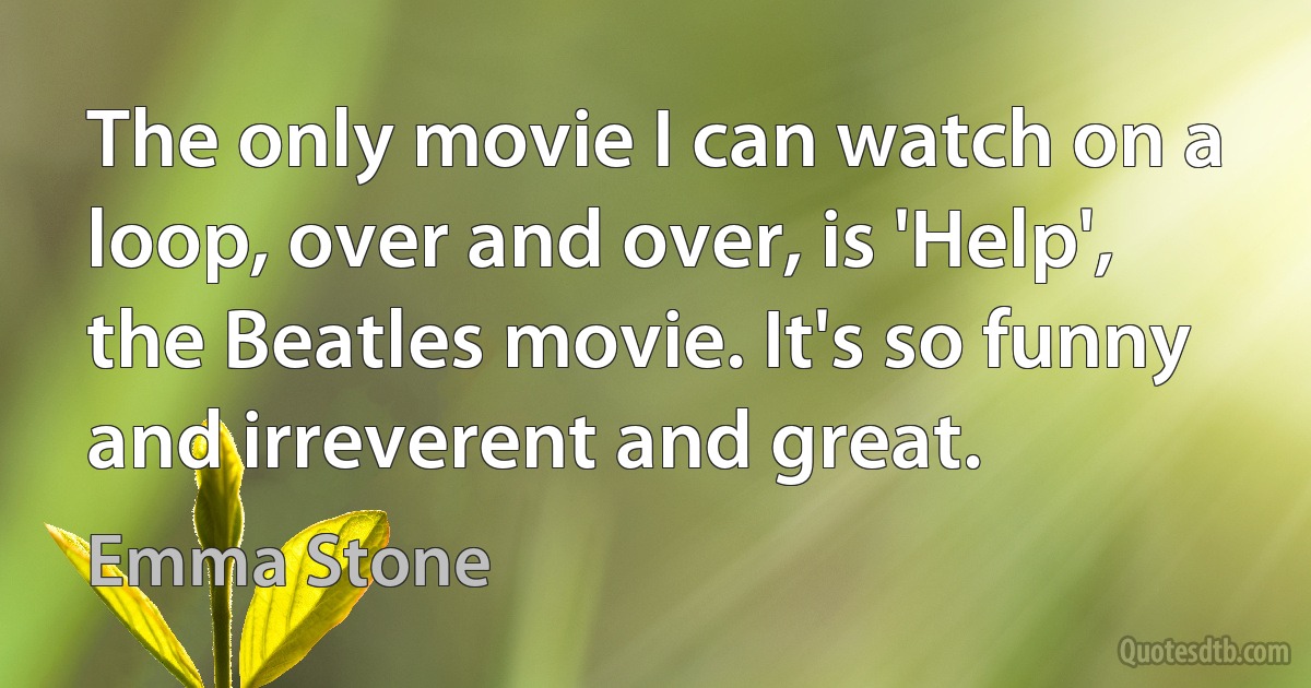 The only movie I can watch on a loop, over and over, is 'Help', the Beatles movie. It's so funny and irreverent and great. (Emma Stone)