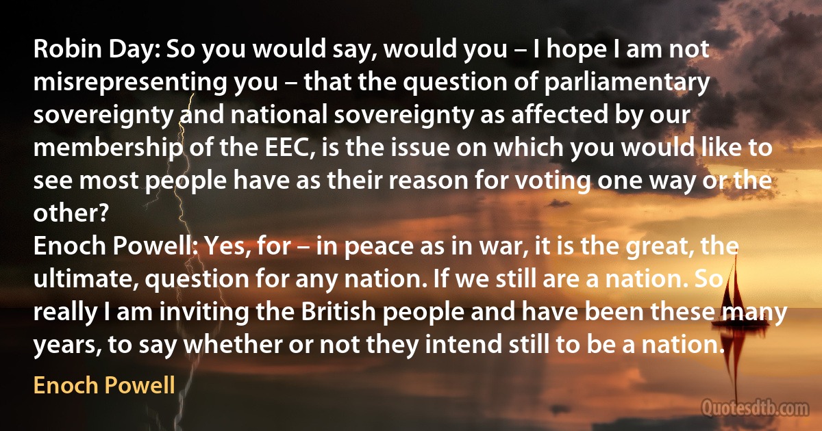 Robin Day: So you would say, would you – I hope I am not misrepresenting you – that the question of parliamentary sovereignty and national sovereignty as affected by our membership of the EEC, is the issue on which you would like to see most people have as their reason for voting one way or the other?
Enoch Powell: Yes, for – in peace as in war, it is the great, the ultimate, question for any nation. If we still are a nation. So really I am inviting the British people and have been these many years, to say whether or not they intend still to be a nation. (Enoch Powell)