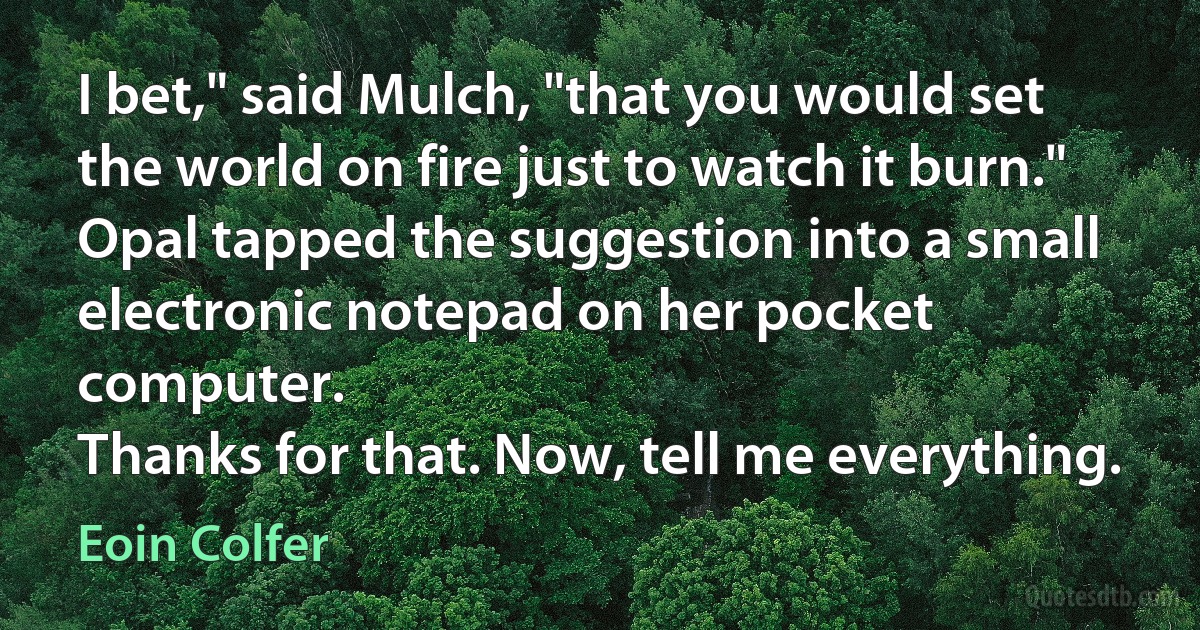 I bet," said Mulch, "that you would set the world on fire just to watch it burn."
Opal tapped the suggestion into a small electronic notepad on her pocket computer.
Thanks for that. Now, tell me everything. (Eoin Colfer)