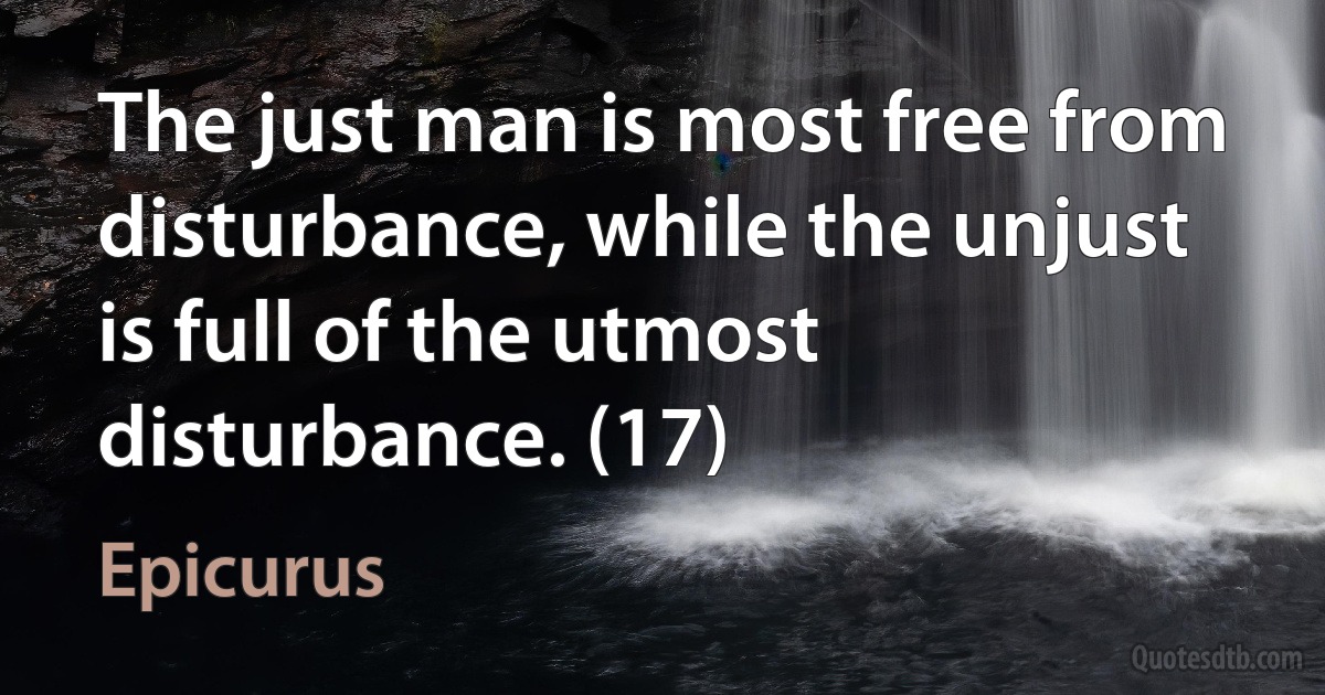 The just man is most free from disturbance, while the unjust is full of the utmost disturbance. (17) (Epicurus)