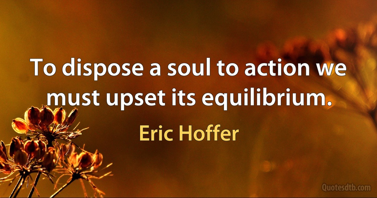 To dispose a soul to action we must upset its equilibrium. (Eric Hoffer)