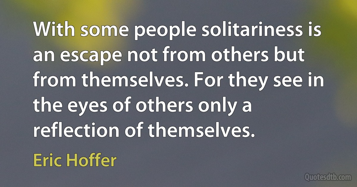 With some people solitariness is an escape not from others but from themselves. For they see in the eyes of others only a reflection of themselves. (Eric Hoffer)