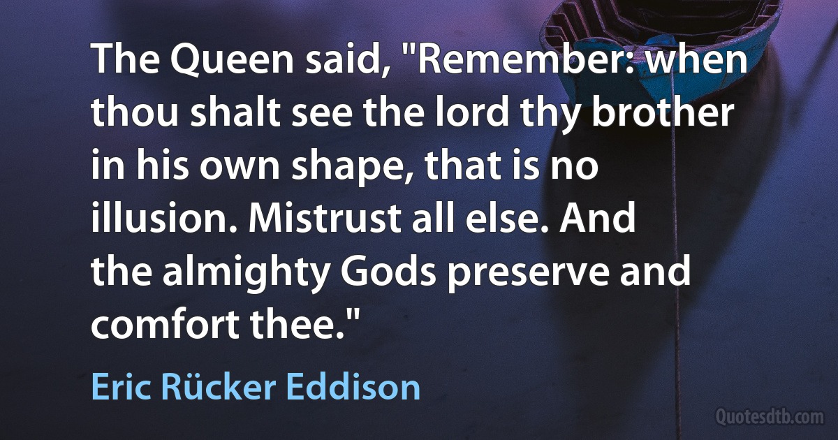 The Queen said, "Remember: when thou shalt see the lord thy brother in his own shape, that is no illusion. Mistrust all else. And the almighty Gods preserve and comfort thee." (Eric Rücker Eddison)