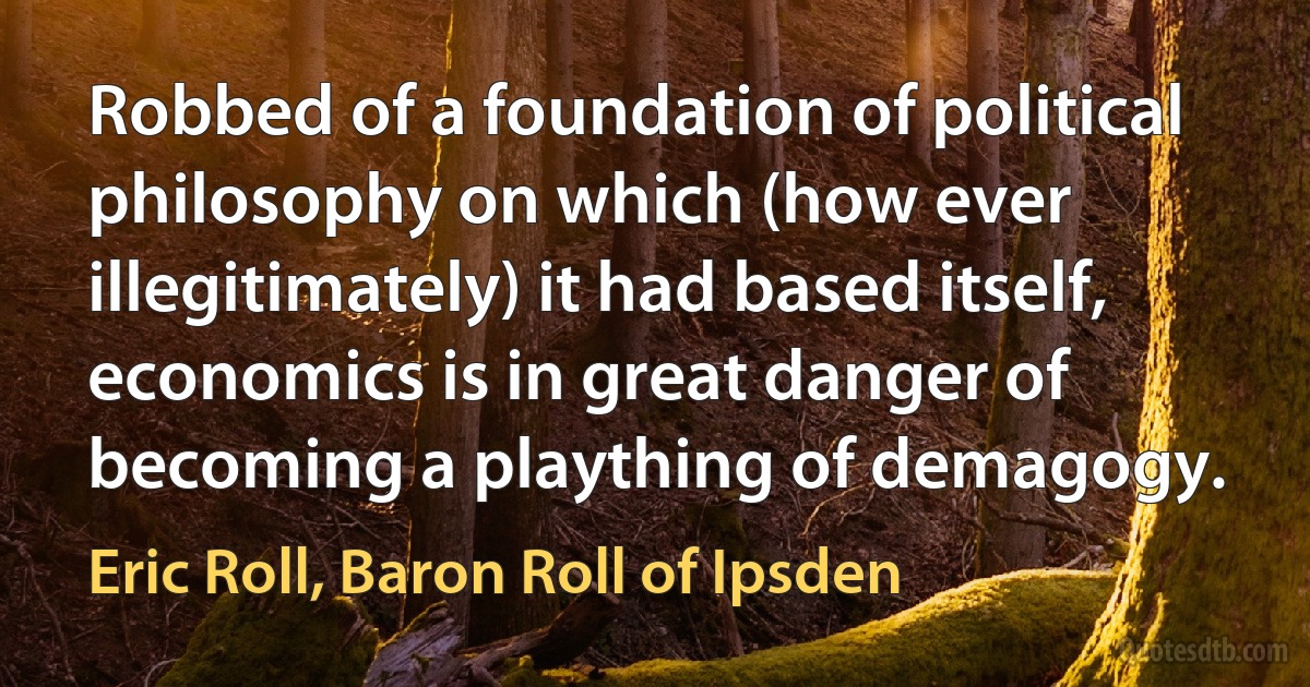 Robbed of a foundation of political philosophy on which (how ever illegitimately) it had based itself, economics is in great danger of becoming a plaything of demagogy. (Eric Roll, Baron Roll of Ipsden)