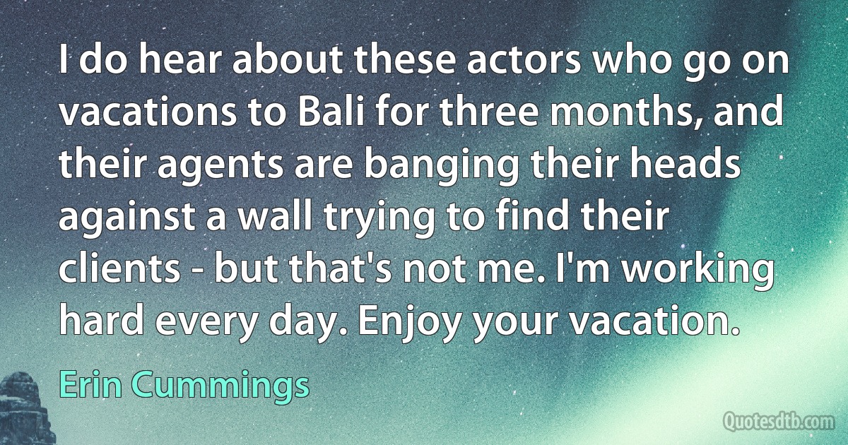 I do hear about these actors who go on vacations to Bali for three months, and their agents are banging their heads against a wall trying to find their clients - but that's not me. I'm working hard every day. Enjoy your vacation. (Erin Cummings)