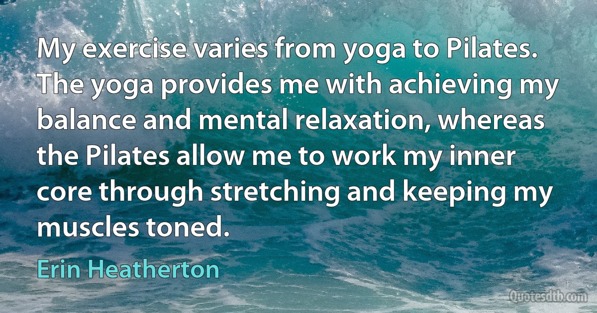 My exercise varies from yoga to Pilates. The yoga provides me with achieving my balance and mental relaxation, whereas the Pilates allow me to work my inner core through stretching and keeping my muscles toned. (Erin Heatherton)