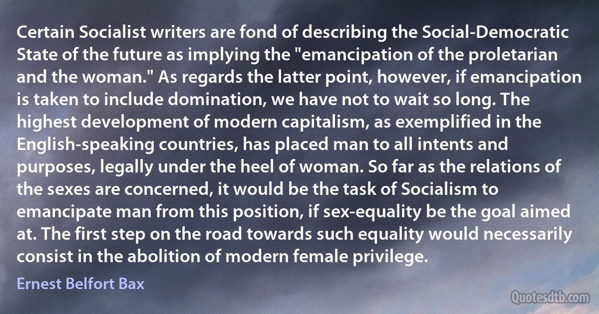 Certain Socialist writers are fond of describing the Social-Democratic State of the future as implying the "emancipation of the proletarian and the woman." As regards the latter point, however, if emancipation is taken to include domination, we have not to wait so long. The highest development of modern capitalism, as exemplified in the English-speaking countries, has placed man to all intents and purposes, legally under the heel of woman. So far as the relations of the sexes are concerned, it would be the task of Socialism to emancipate man from this position, if sex-equality be the goal aimed at. The first step on the road towards such equality would necessarily consist in the abolition of modern female privilege. (Ernest Belfort Bax)