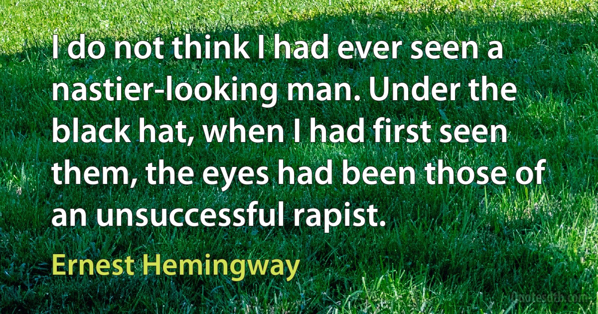 I do not think I had ever seen a nastier-looking man. Under the black hat, when I had first seen them, the eyes had been those of an unsuccessful rapist. (Ernest Hemingway)