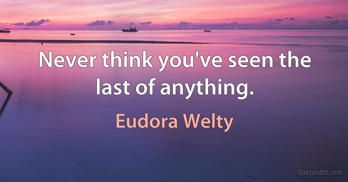 Never think you've seen the last of anything. (Eudora Welty)