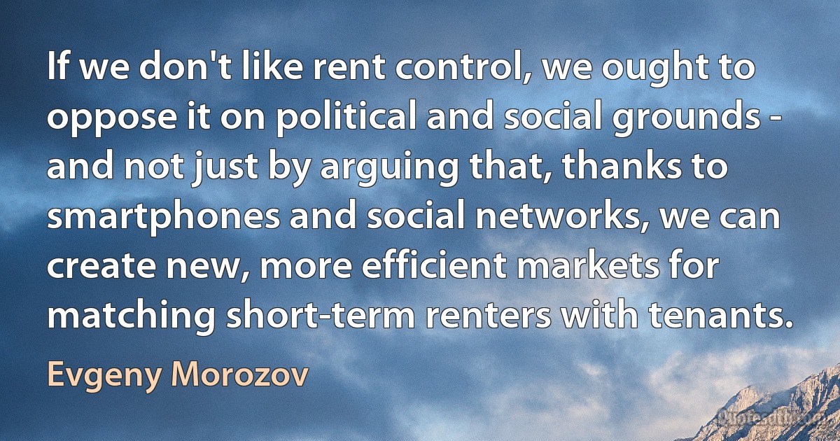 If we don't like rent control, we ought to oppose it on political and social grounds - and not just by arguing that, thanks to smartphones and social networks, we can create new, more efficient markets for matching short-term renters with tenants. (Evgeny Morozov)