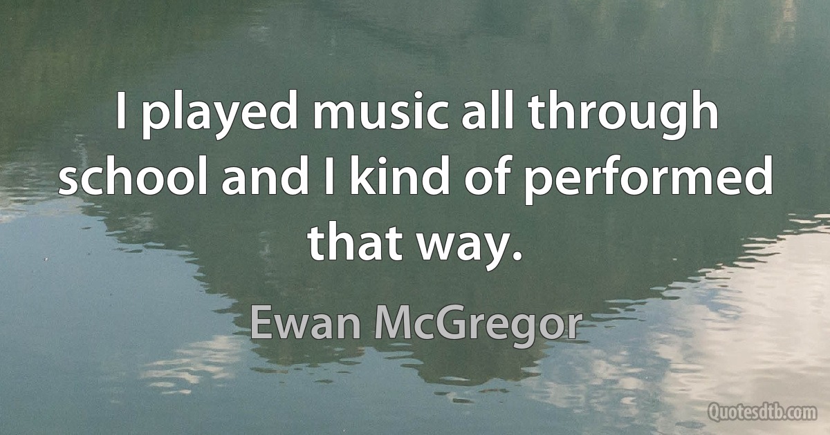 I played music all through school and I kind of performed that way. (Ewan McGregor)