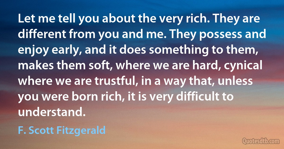 Let me tell you about the very rich. They are different from you and me. They possess and enjoy early, and it does something to them, makes them soft, where we are hard, cynical where we are trustful, in a way that, unless you were born rich, it is very difficult to understand. (F. Scott Fitzgerald)