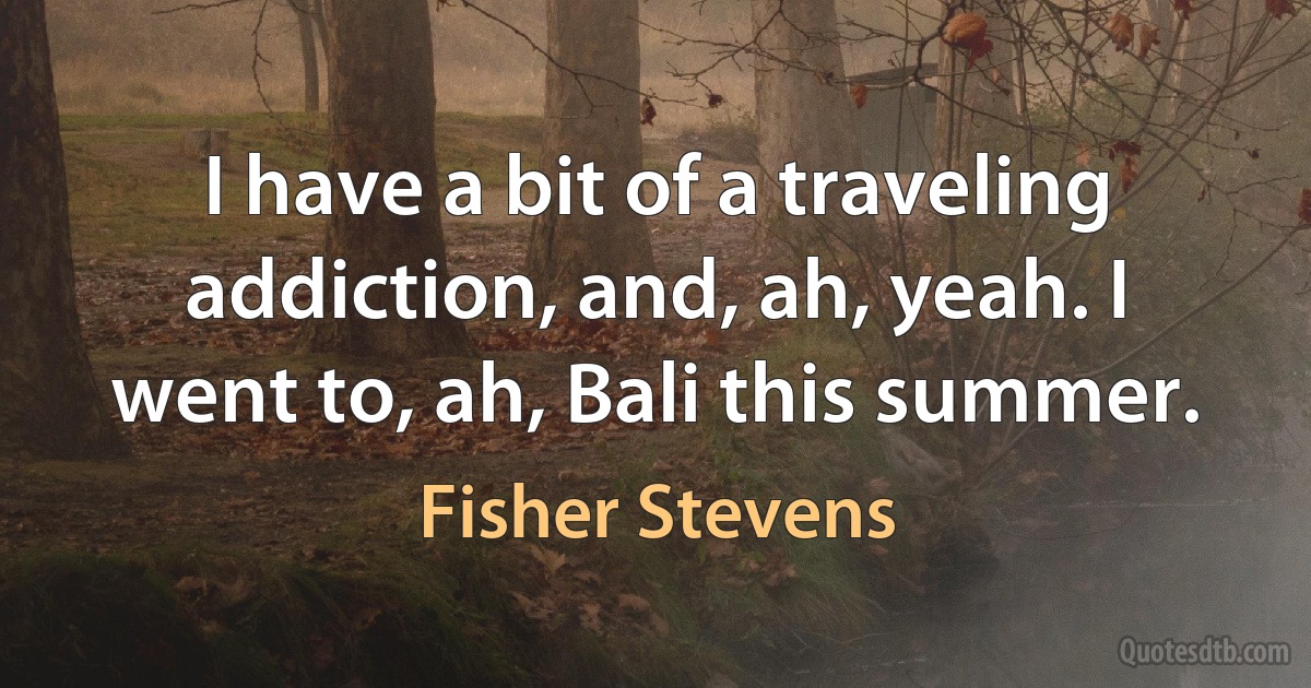 I have a bit of a traveling addiction, and, ah, yeah. I went to, ah, Bali this summer. (Fisher Stevens)