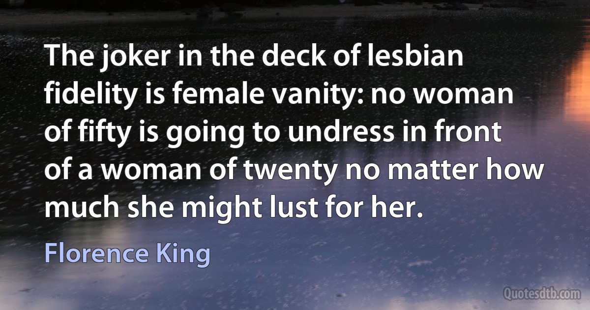 The joker in the deck of lesbian fidelity is female vanity: no woman of fifty is going to undress in front of a woman of twenty no matter how much she might lust for her. (Florence King)