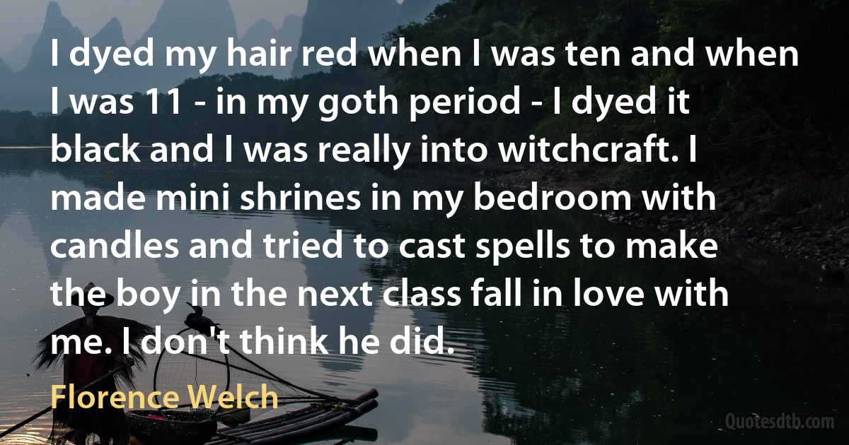 I dyed my hair red when I was ten and when I was 11 - in my goth period - I dyed it black and I was really into witchcraft. I made mini shrines in my bedroom with candles and tried to cast spells to make the boy in the next class fall in love with me. I don't think he did. (Florence Welch)