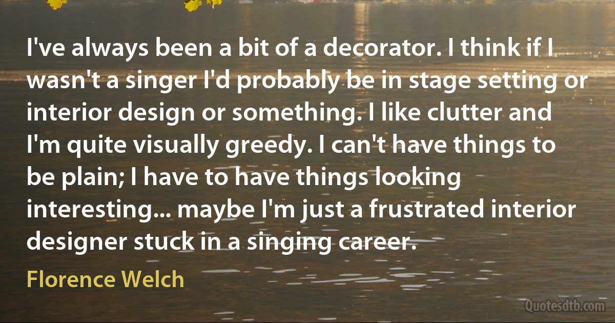 I've always been a bit of a decorator. I think if I wasn't a singer I'd probably be in stage setting or interior design or something. I like clutter and I'm quite visually greedy. I can't have things to be plain; I have to have things looking interesting... maybe I'm just a frustrated interior designer stuck in a singing career. (Florence Welch)